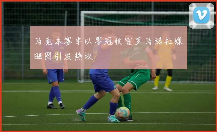 马竞本赛季以零冠收官罗马诺社媒晒图引发热议