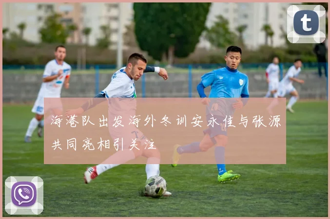 海港队出发海外冬训安永佳与张源共同亮相引关注