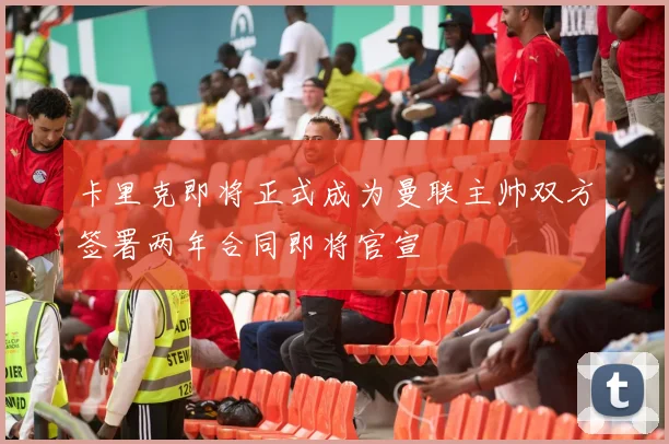 卡里克即将正式成为曼联主帅双方签署两年合同即将官宣