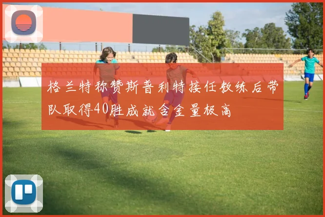格兰特称赞斯普利特接任教练后带队取得40胜成就含金量极高