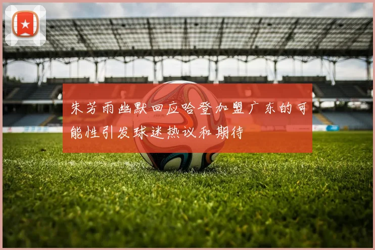 朱芳雨幽默回应哈登加盟广东的可能性引发球迷热议和期待