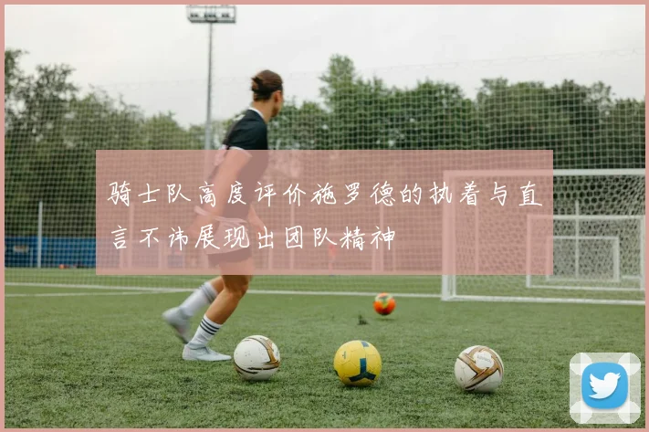 骑士队高度评价施罗德的执着与直言不讳展现出团队精神