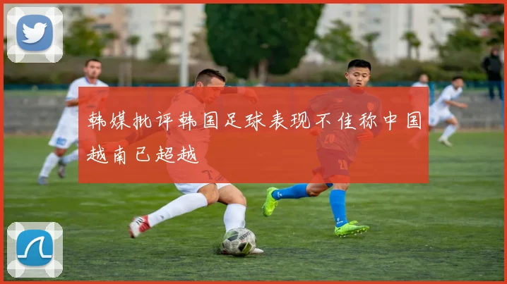 韩媒批评韩国足球表现不佳称中国越南已超越