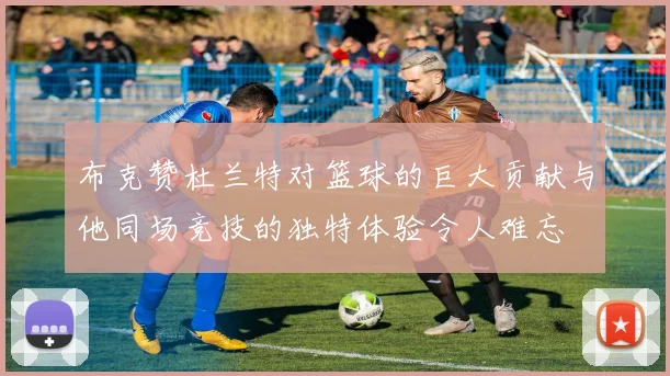 布克赞杜兰特对篮球的巨大贡献与他同场竞技的独特体验令人难忘