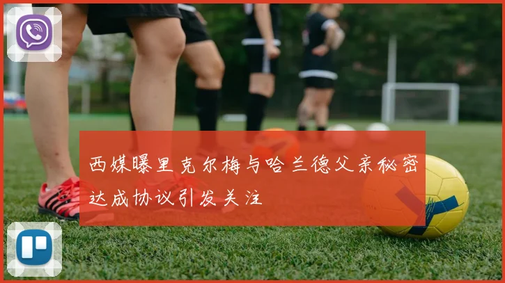 西媒曝里克尔梅与哈兰德父亲秘密达成协议引发关注