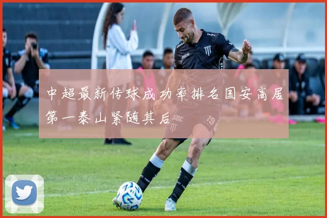 中超最新传球成功率排名国安高居第一泰山紧随其后