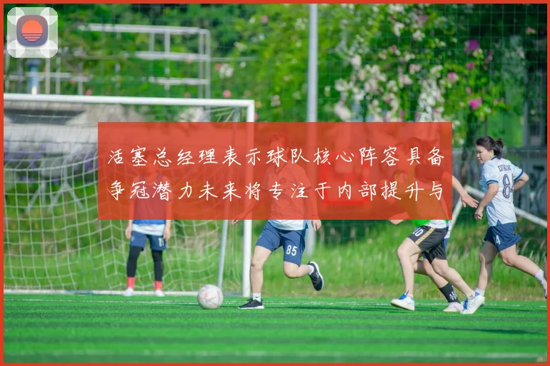 活塞总经理表示球队核心阵容具备争冠潜力未来将专注于内部提升与发展
