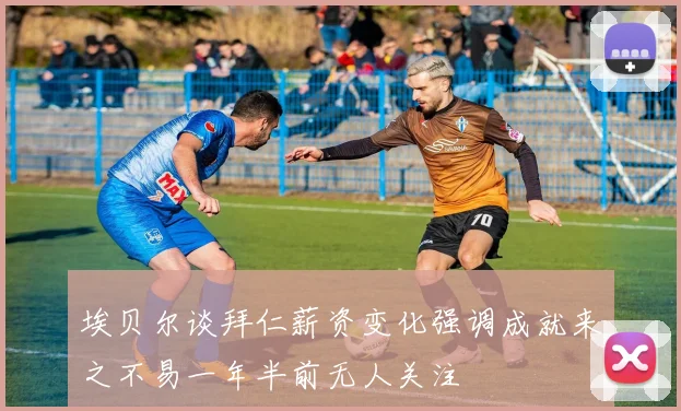 埃贝尔谈拜仁薪资变化强调成就来之不易一年半前无人关注