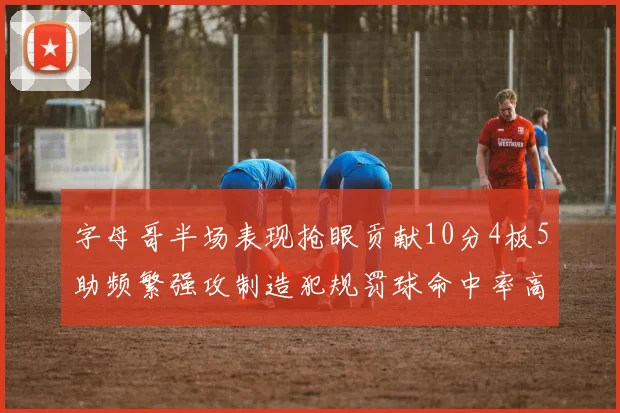 字母哥半场表现抢眼贡献10分4板5助频繁强攻制造犯规罚球命中率高