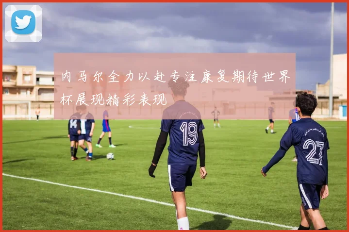 内马尔全力以赴专注康复期待世界杯展现精彩表现